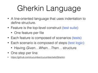 Gherkin Language
• A line-oriented language that uses indentation to
deﬁne structure.
• Feature is the top-level construct (test suite)
• One feature per ﬁle
• Each feature is composed of scenarios (tests)
• Each scenario is composed of steps (test logic)
• Having Given…When…Then… structure
• One step per line
• https://github.com/cucumber/cucumber/wiki/Gherkin
 