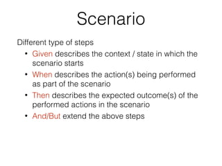 Scenario
Different type of steps
• Given describes the context / state in which the
scenario starts
• When describes the action(s) being performed
as part of the scenario
• Then describes the expected outcome(s) of the
performed actions in the scenario
• And/But extend the above steps
 