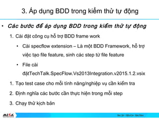 3. ?p d?ng BDD trong ki?m th? t? ??ng
? Cc b??c ?? p d?ng BDD trong ki?m th? t? ??ng
1. Ci ??t c?ng c? h? tr? BDD frame work
? Ci specflow extension C L m?t BDD Framework, h? tr?
vi?c t?o file feature, sinh cc step t? file feature
? File ci
??tTechTalk.SpecFlow.Vs2013Integration.v2015.1.2.vsix
1. T?o test case cho m?i tnh n?ng/nghi?p v? c?n ki?m tra
2. ??nh ngh?a cc b??c c?n th?c hi?n trong m?i step
3. Ch?y th? k?ch b?n
 