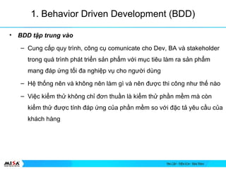 1. Behavior Driven Development (BDD)
? BDD t?p trung vo
C Cung c?p quy trnh, c?ng c? comunicate cho Dev, BA v stakeholder
trong qu trnh pht tri?n s?n ph?m v?i m?c tiu lm ra s?n ph?m
mang ?p ?ng t?i ?a nghi?p v? cho ng??i dng
C H? th?ng nn v kh?ng nn lm g v nn ???c thi c?ng nh? th? no
C Vi?c ki?m th? kh?ng ch? ??n thu?n l ki?m th? ph?n m?m m cn
ki?m th? ???c tnh ?p ?ng c?a ph?n m?m so v?i ??c t? yu c?u c?a
khch hng
 