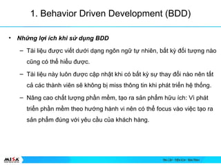 1. Behavior Driven Development (BDD)
? Nh?ng l?i ch khi s? d?ng BDD
C Ti li?u ???c vi?t d??i d?ng ng?n ng? t? nhin, b?t k? ??i t??ng no
c?ng c th? hi?u ???c.
C Ti li?u ny lu?n ???c c?p nh?t khi c b?t k? s? thay ??i no nn t?t
c? cc thnh vin s? kh?ng b? miss th?ng tin khi pht tri?n h? th?ng.
C N?ng cao ch?t l??ng ph?n m?m, t?o ra s?n ph?m h?u ch: V pht
tri?n ph?n m?m theo h??ng hnh vi nn c th? focus vo vi?c t?o ra
s?n ph?m ?ng v?i yu c?u c?a khch hng.
 