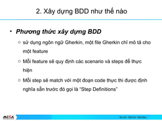 2. X?y d?ng BDD nh? th? no
? Ph??ng th?c x?y d?ng BDD
o s? d?ng ng?n ng? Gherkin, m?t file Gherkin ch? m? t? cho
m?t feature
o M?i feature s? quy ??nh cc scenario v steps ?? th?c
hi?n
o M?i step s? match v?i m?t ?o?n code th?c thi ???c ??nh
ngh?a s?n tr??c ? g?i l Step Definitions
 