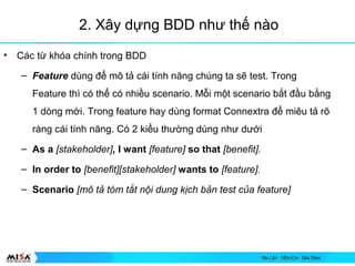 2. X?y d?ng BDD nh? th? no
? Cc t? kha chnh trong BDD
C Feature?dng ?? m? t? ci tnh n?ng chng ta s? test. Trong
Feature th c th? c nhi?u scenario. M?i m?t scenario b?t ??u b?ng
1 dng m?i. Trong feature hay dng format Connextra ?? miu t? r?
rng ci tnh n?ng. C 2 ki?u th??ng dng nh? d??i
C As a?[stakeholder], I want [feature] so that [benefit].
C In order to [benefit][stakeholder] wants to?[feature].
C Scenario [m??t??tm?t?t?n?i?dung?k?ch?b?n?test?c?a?feature]
 