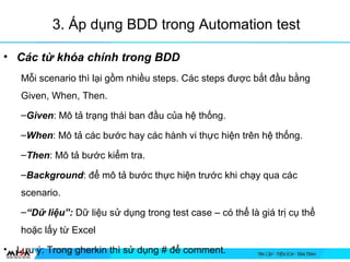 3. ?p d?ng BDD trong Automation test
? Cc t? kha chnh trong BDD
M?i scenario th l?i g?m nhi?u steps. Cc steps ???c b?t ??u b?ng
Given, When, Then.
CGiven: M? t? tr?ng thi ban ??u c?a h? th?ng.
CWhen: M? t? cc b??c hay cc hnh vi th?c hi?n trn h? th?ng.
CThen: M? t? b??c ki?m tra.
CBackground:??? m? t? b??c th?c hi?n tr??c khi ch?y qua cc
scenario.
CD? li?u: D? li?u s? d?ng trong test case C c th? l gi tr? c? th?
ho?c l?y t? Excel
? L?u ?: Trong gherkin th s? d?ng # ?? comment.
 