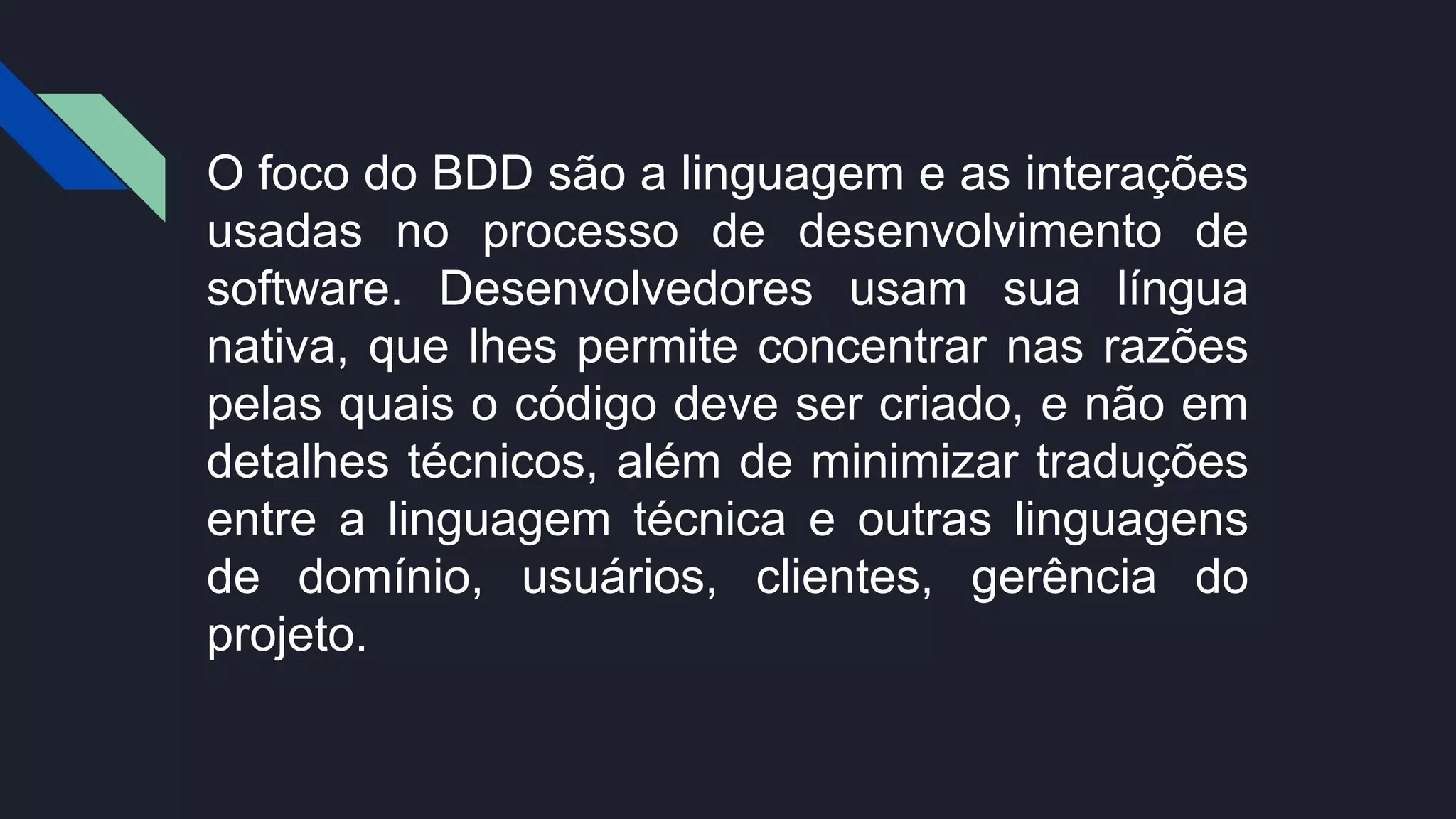 O foco do BDD são a linguagem e as interações
usadas no processo de desenvolvimento de
software. Desenvolvedores usam sua língua
nativa, que lhes permite concentrar nas razões
pelas quais o código deve ser criado, e não em
detalhes técnicos, além de minimizar traduções
entre a linguagem técnica e outras linguagens
de domínio, usuários, clientes, gerência do
projeto.
 