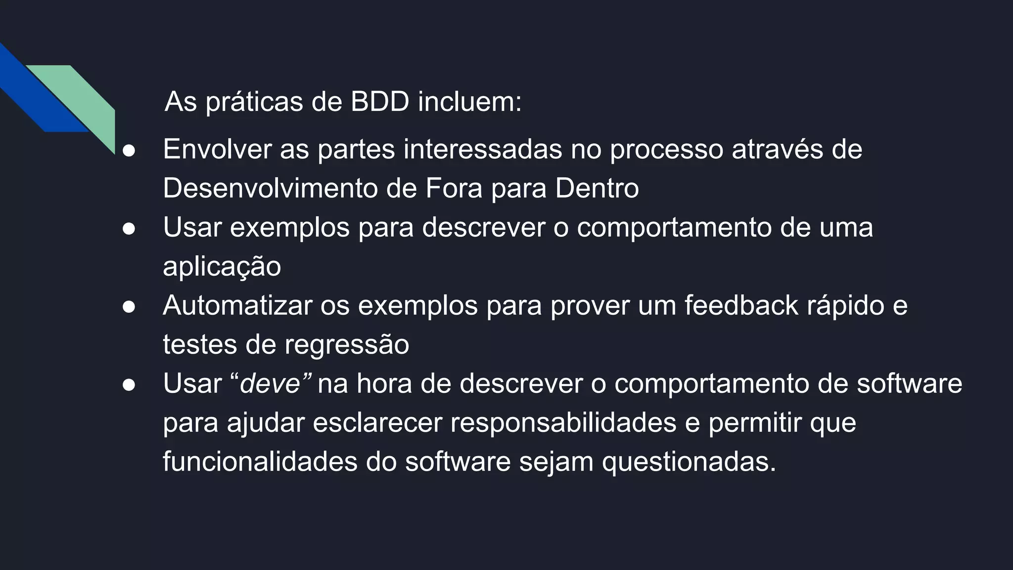 As práticas de BDD incluem:
● Envolver as partes interessadas no processo através de
Desenvolvimento de Fora para Dentro
● Usar exemplos para descrever o comportamento de uma
aplicação
● Automatizar os exemplos para prover um feedback rápido e
testes de regressão
● Usar “deve” na hora de descrever o comportamento de software
para ajudar esclarecer responsabilidades e permitir que
funcionalidades do software sejam questionadas.
 