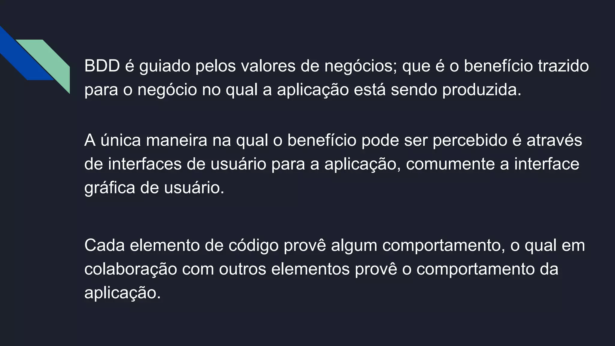 BDD é guiado pelos valores de negócios; que é o benefício trazido
para o negócio no qual a aplicação está sendo produzida.
A única maneira na qual o benefício pode ser percebido é através
de interfaces de usuário para a aplicação, comumente a interface
gráfica de usuário.
Cada elemento de código provê algum comportamento, o qual em
colaboração com outros elementos provê o comportamento da
aplicação.
 
