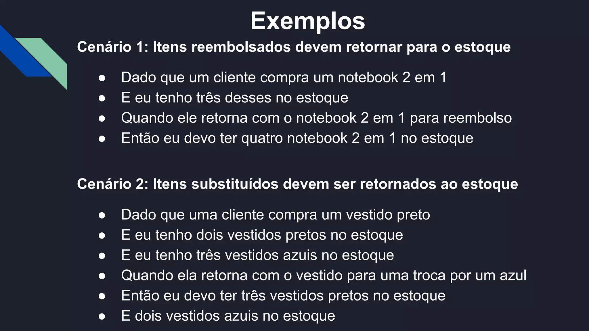 Cenário 1: Itens reembolsados devem retornar para o estoque
● Dado que um cliente compra um notebook 2 em 1
● E eu tenho três desses no estoque
● Quando ele retorna com o notebook 2 em 1 para reembolso
● Então eu devo ter quatro notebook 2 em 1 no estoque
Cenário 2: Itens substituídos devem ser retornados ao estoque
● Dado que uma cliente compra um vestido preto
● E eu tenho dois vestidos pretos no estoque
● E eu tenho três vestidos azuis no estoque
● Quando ela retorna com o vestido para uma troca por um azul
● Então eu devo ter três vestidos pretos no estoque
● E dois vestidos azuis no estoque
Exemplos
 
