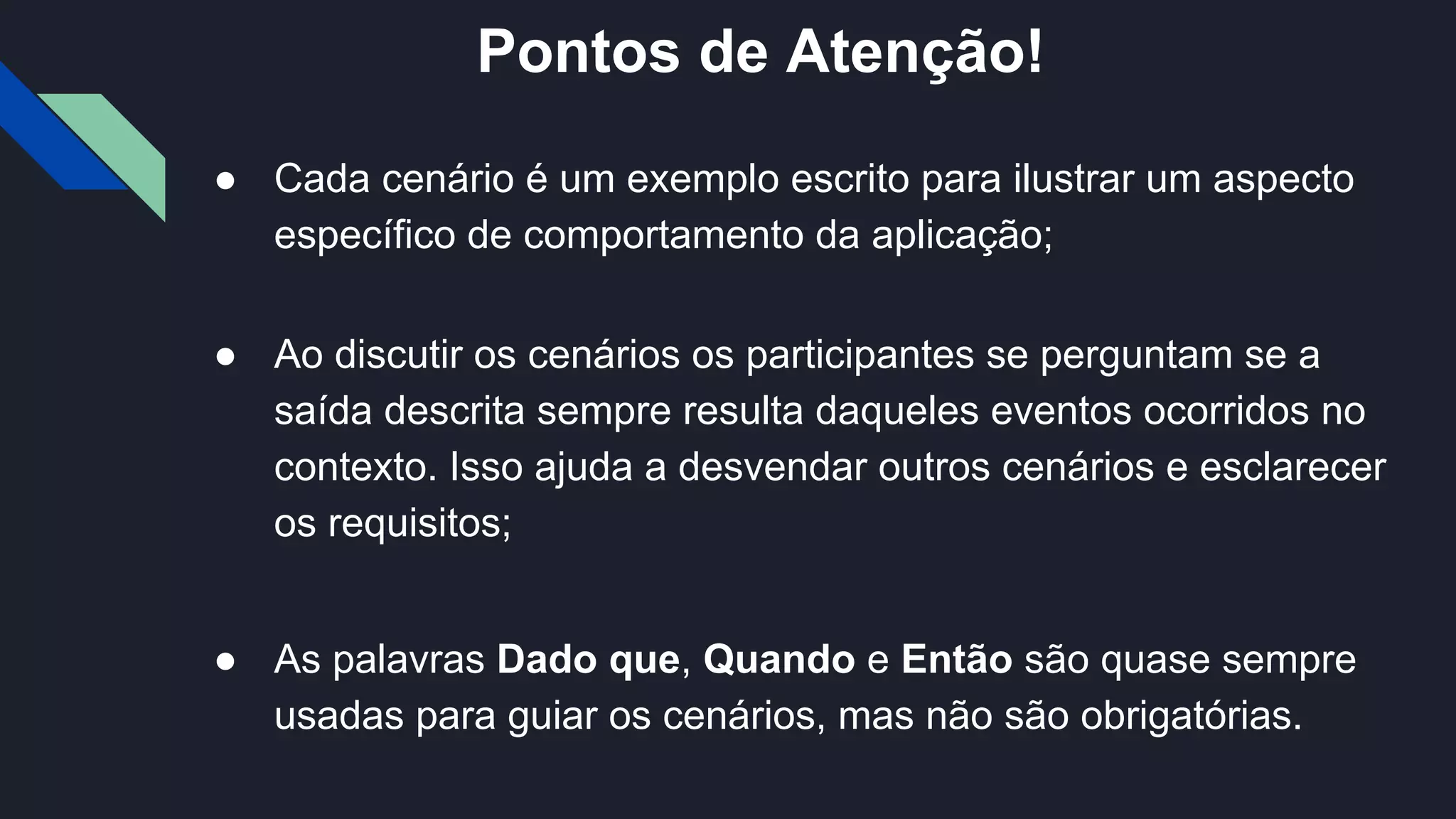 ● Cada cenário é um exemplo escrito para ilustrar um aspecto
específico de comportamento da aplicação;
● Ao discutir os cenários os participantes se perguntam se a
saída descrita sempre resulta daqueles eventos ocorridos no
contexto. Isso ajuda a desvendar outros cenários e esclarecer
os requisitos;
● As palavras Dado que, Quando e Então são quase sempre
usadas para guiar os cenários, mas não são obrigatórias.
Pontos de Atenção!
 