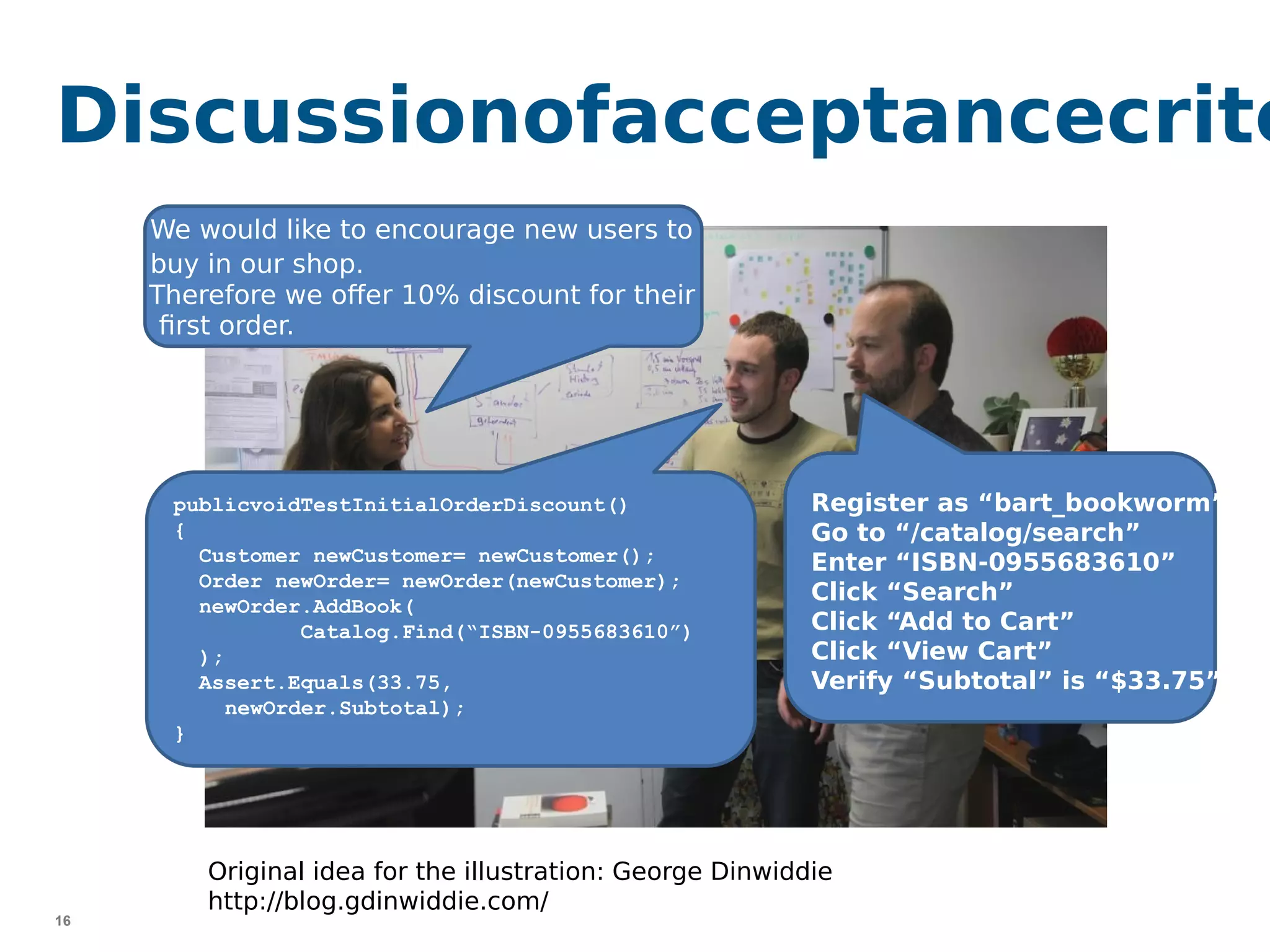 16
Discussionofacceptancecrite
publicvoidTestInitialOrderDiscount()
{
Customer newCustomer= newCustomer();
Order newOrder= newOrder(newCustomer);
newOrder.AddBook(
Catalog.Find(“ISBN-0955683610”)
);
Assert.Equals(33.75,
newOrder.Subtotal);
}
Register as “bart_bookworm”
Go to “/catalog/search”
Enter “ISBN-0955683610”
Click “Search”
Click “Add to Cart”
Click “View Cart”
Verify “Subtotal” is “$33.75”
We would like to encourage new users to
buy in our shop.
Therefore we offer 10% discount for their
first order.
Original idea for the illustration: George Dinwiddie
http://blog.gdinwiddie.com/
 