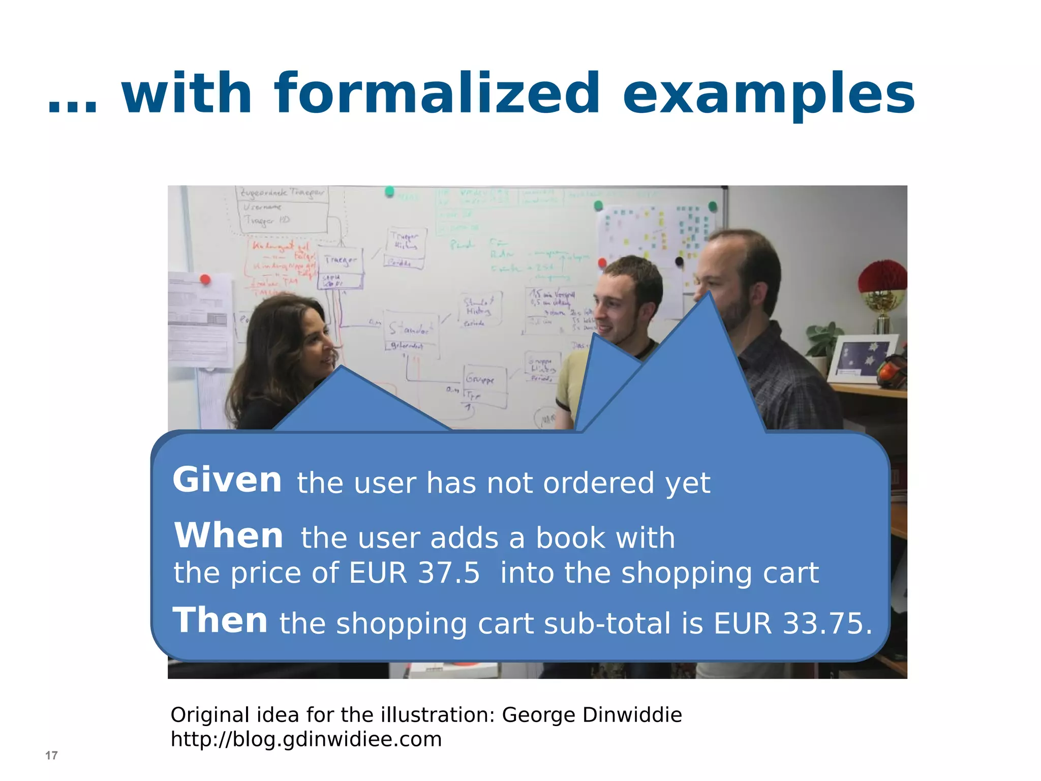 17
… with formalized examples
Given
When the user adds a book with
the price of EUR 37.5 into the shopping cart
Then the shopping cart sub-total is EUR 33.75.
Original idea for the illustration: George Dinwiddie
http://blog.gdinwidiee.com
the user has not ordered yet
 