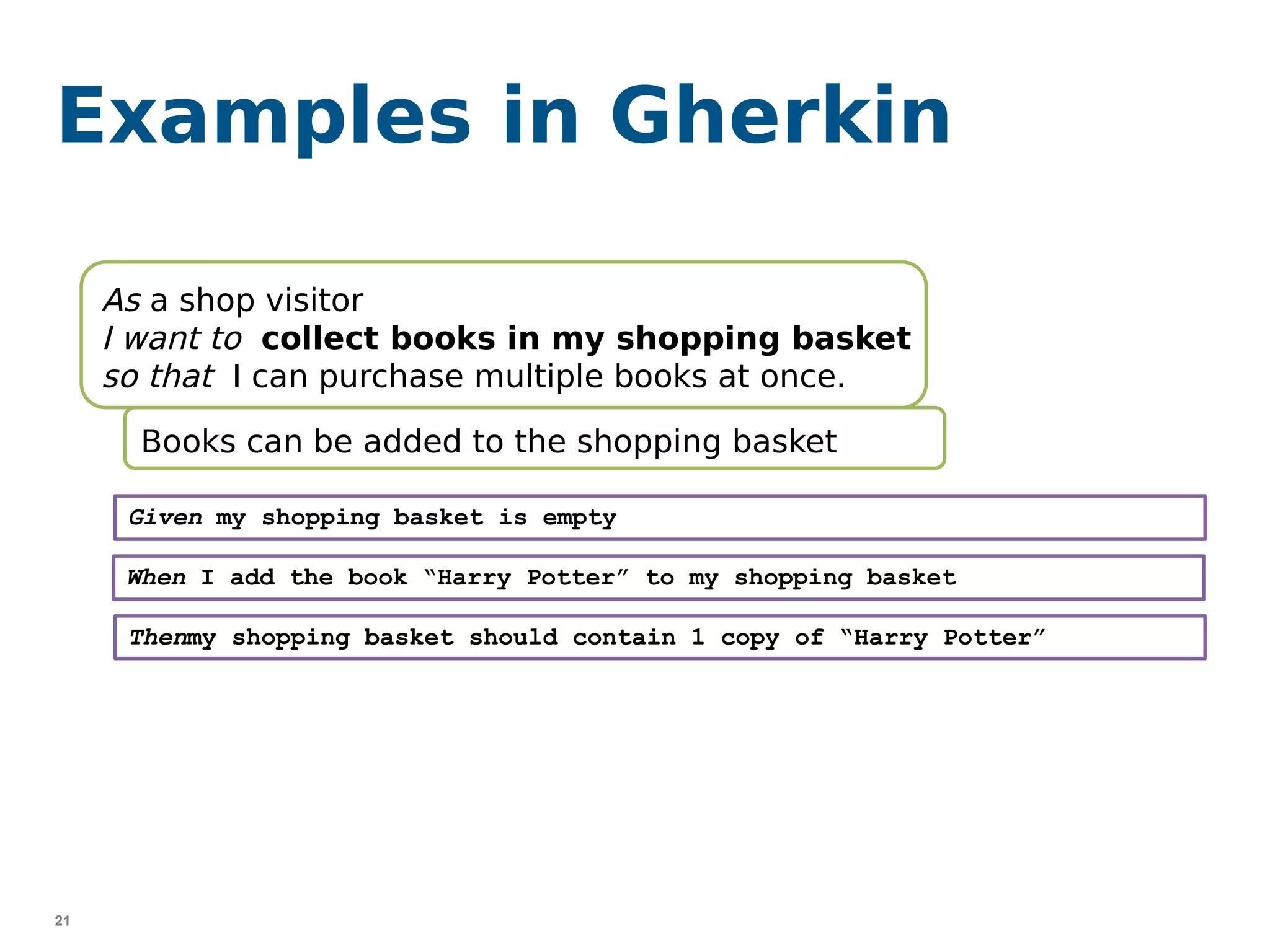 21
Examples in Gherkin
As a shop visitor
I want to collect books in my shopping basket
so that I can purchase multiple books at once.
Books can be added to the shopping basket
Given my shopping basket is empty
When I add the book “Harry Potter” to my shopping basket
Thenmy shopping basket should contain 1 copy of “Harry Potter”
 