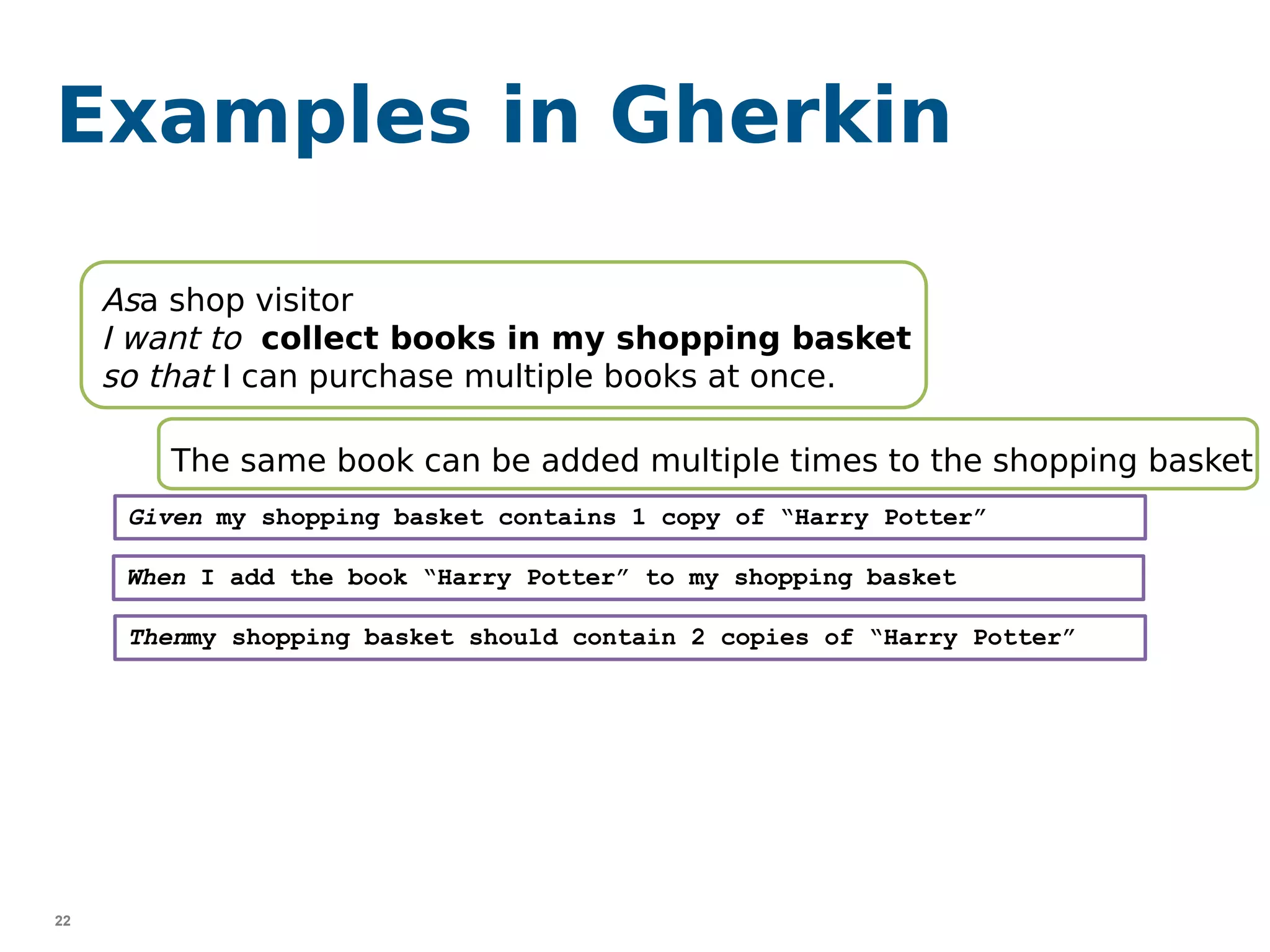 22
Asa shop visitor
I want to collect books in my shopping basket
so that I can purchase multiple books at once.
Examples in Gherkin
Given my shopping basket contains 1 copy of “Harry Potter”
When I add the book “Harry Potter” to my shopping basket
Thenmy shopping basket should contain 2 copies of “Harry Potter”
The same book can be added multiple times to the shopping basket
 
