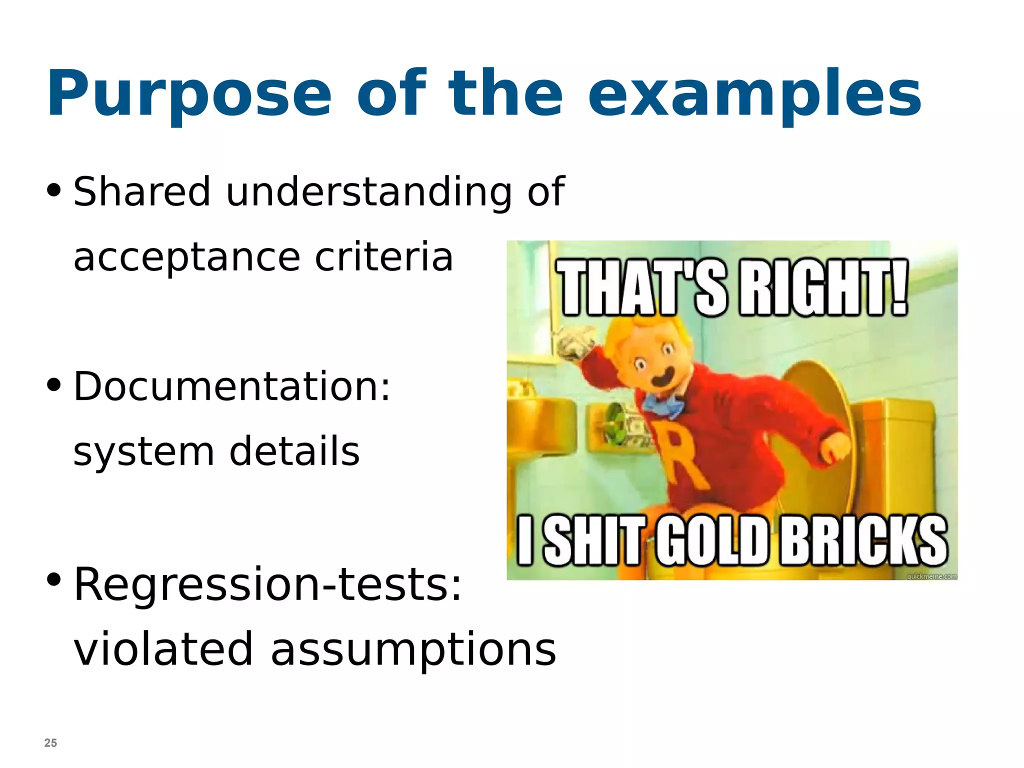 25
Purpose of the examples
• Shared understanding of
acceptance criteria
• Documentation:
system details
• Regression-tests:
violated assumptions
 