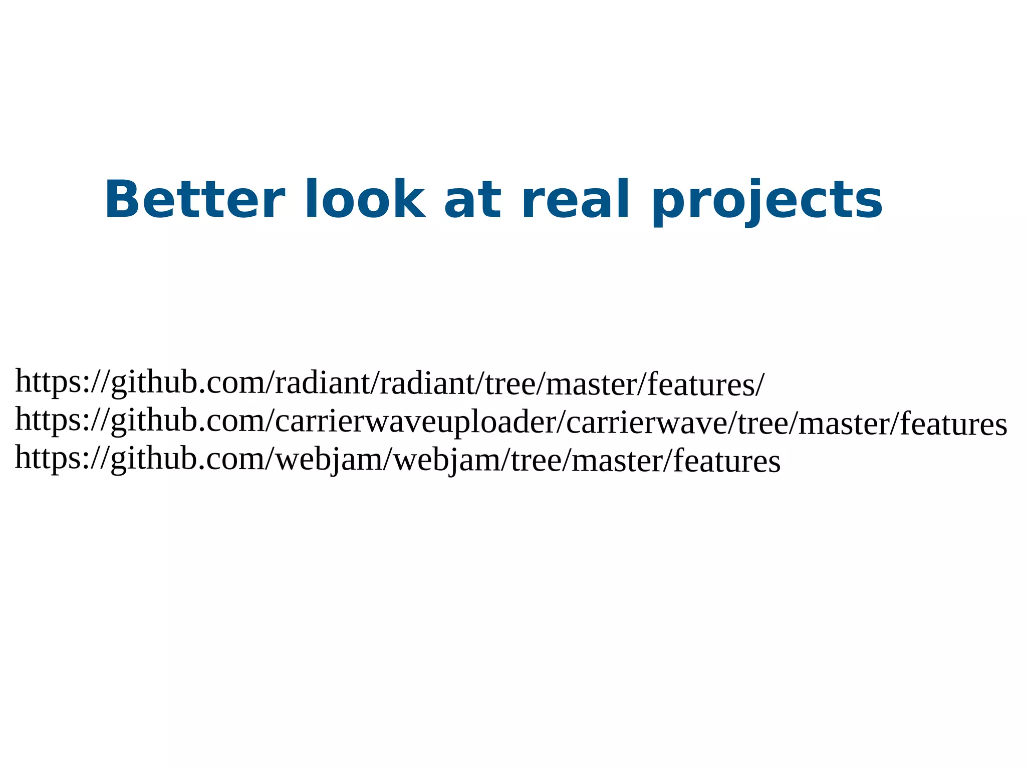 https://github.com/radiant/radiant/tree/master/features/
https://github.com/carrierwaveuploader/carrierwave/tree/master/features
https://github.com/webjam/webjam/tree/master/features
Better look at real projects
 