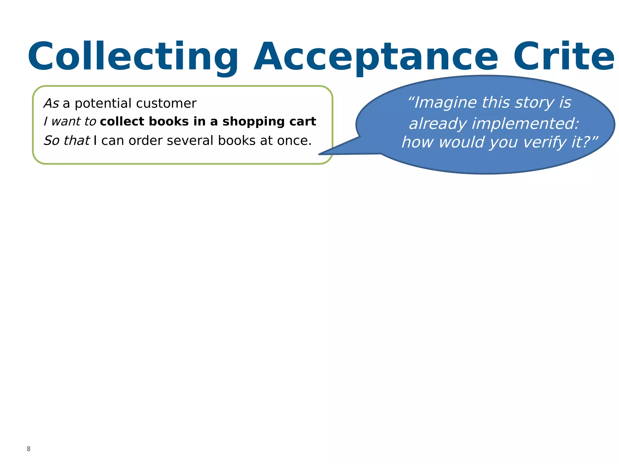 8
Collecting Acceptance Criter
“I would try to put a book into the
shopping cart …”
“I’d check whether the shopping cart
is empty, when I enter the shop …”
As a potential customer
I want to collect books in a shopping cart
So that I can order several books at once.
“Imagine this story is
already implemented:
how would you verify it?”
“I would try to add 1000 books to
the shopping cart …”
 
