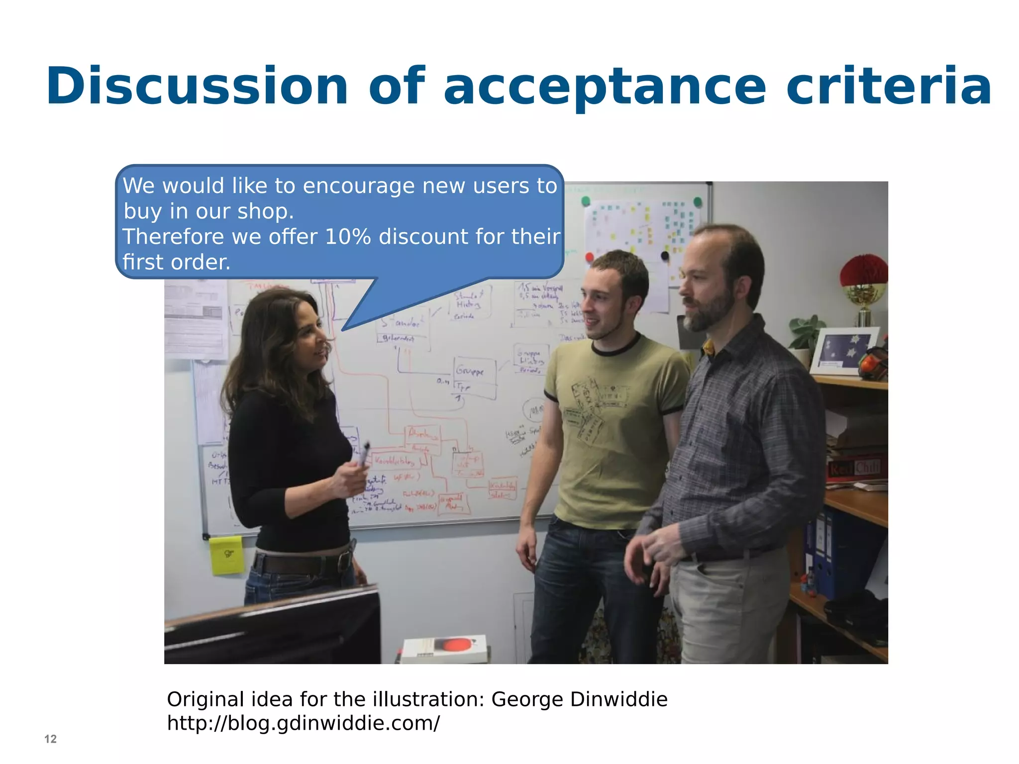 12
Discussion of acceptance criteria
{
}
We would like to encourage new users to
buy in our shop.
Therefore we offer 10% discount for their
first order.
Original idea for the illustration: George Dinwiddie
http://blog.gdinwiddie.com/
 