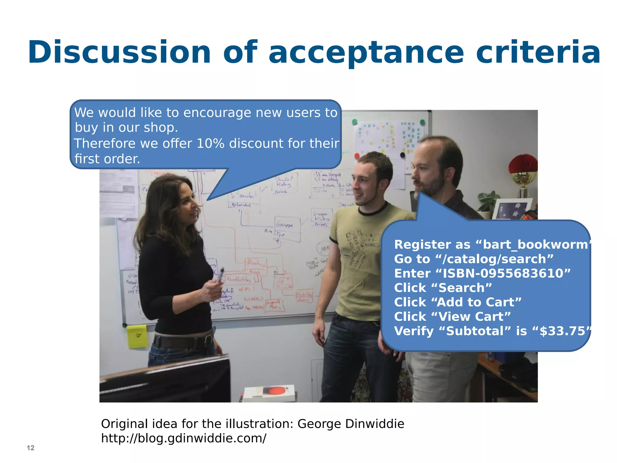 12
Discussion of acceptance criteria
{
}
Register as “bart_bookworm”
Go to “/catalog/search”
Enter “ISBN-0955683610”
Click “Search”
Click “Add to Cart”
Click “View Cart”
Verify “Subtotal” is “$33.75”
We would like to encourage new users to
buy in our shop.
Therefore we offer 10% discount for their
first order.
Original idea for the illustration: George Dinwiddie
http://blog.gdinwiddie.com/
 