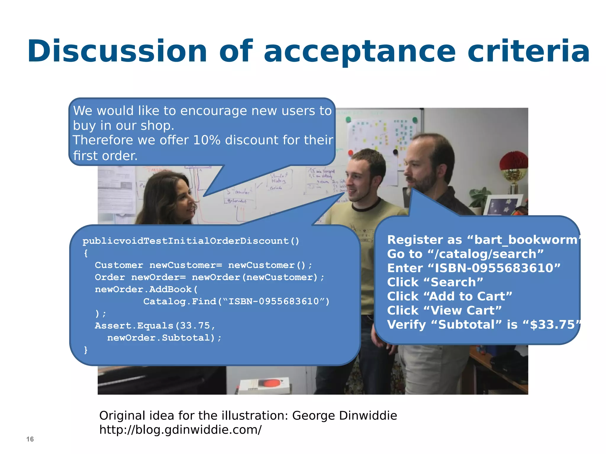 16
Discussion of acceptance criteria
publicvoidTestInitialOrderDiscount()
{
Customer newCustomer= newCustomer();
Order newOrder= newOrder(newCustomer);
newOrder.AddBook(
Catalog.Find(“ISBN-0955683610”)
);
Assert.Equals(33.75,
newOrder.Subtotal);
}
Register as “bart_bookworm”
Go to “/catalog/search”
Enter “ISBN-0955683610”
Click “Search”
Click “Add to Cart”
Click “View Cart”
Verify “Subtotal” is “$33.75”
We would like to encourage new users to
buy in our shop.
Therefore we offer 10% discount for their
first order.
Original idea for the illustration: George Dinwiddie
http://blog.gdinwiddie.com/
 