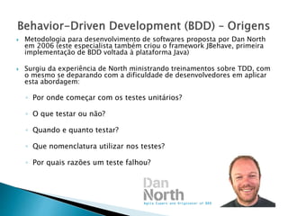  Metodologia para desenvolvimento de softwares proposta por Dan North
em 2006 (este especialista também criou o framework JBehave, primeira
implementação de BDD voltada à plataforma Java)
 Surgiu da experiência de North ministrando treinamentos sobre TDD, com
o mesmo se deparando com a dificuldade de desenvolvedores em aplicar
esta abordagem:
◦ Por onde começar com os testes unitários?
◦ O que testar ou não?
◦ Quando e quanto testar?
◦ Que nomenclatura utilizar nos testes?
◦ Por quais razões um teste falhou?
 