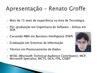  Mais de 15 anos de experiência na área de Tecnologia
 Pós-graduação em Engenharia de Software – ênfase em
SOA
 Cursando MBA em Business Intelligence (FIAP)
 Graduação em Sistemas de Informação
 Técnico em Processamento de Dados
 MTAC (Microsoft Technical Audience Contributor), MCP,
Microsoft Specialist, MCTS, OCA, ITIL, COBIT
 