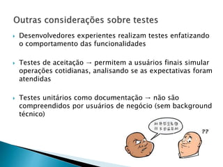  Desenvolvedores experientes realizam testes enfatizando
o comportamento das funcionalidades
 Testes de aceitação → permitem a usuários finais simular
operações cotidianas, analisando se as expectativas foram
atendidas
 Testes unitários como documentação → não são
compreendidos por usuários de negócio (sem background
técnico)
 