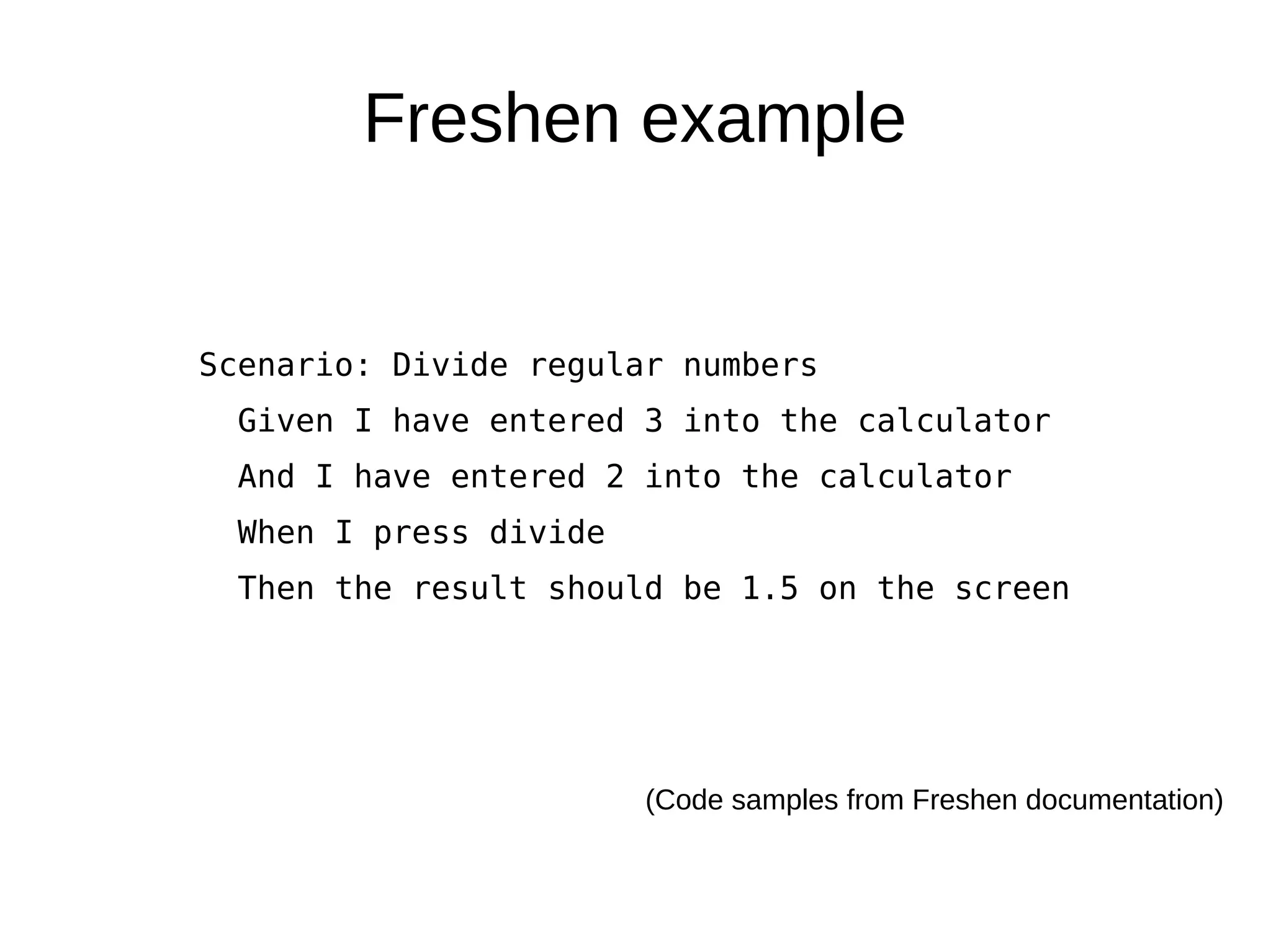 Freshen example


Scenario: Divide regular numbers
  Given I have entered 3 into the calculator
  And I have entered 2 into the calculator
  When I press divide
  Then the result should be 1.5 on the screen




                        (Code samples from Freshen documentation)
 