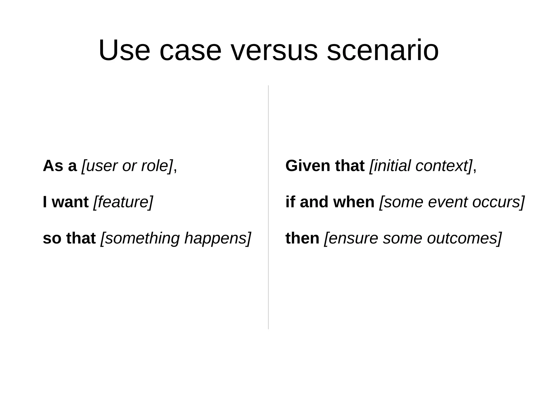 Use case versus scenario


As a [user or role],          Given that [initial context],

I want [feature]              if and when [some event occurs]

so that [something happens]   then [ensure some outcomes]
 