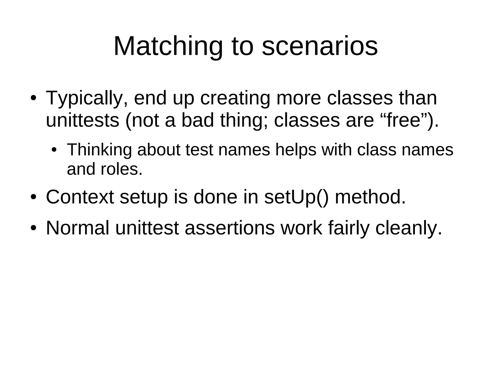 Matching to scenarios
●   Typically, end up creating more classes than
    unittests (not a bad thing; classes are “free”).
    ●   Thinking about test names helps with class names
        and roles.
●   Context setup is done in setUp() method.
●   Normal unittest assertions work fairly cleanly.
 