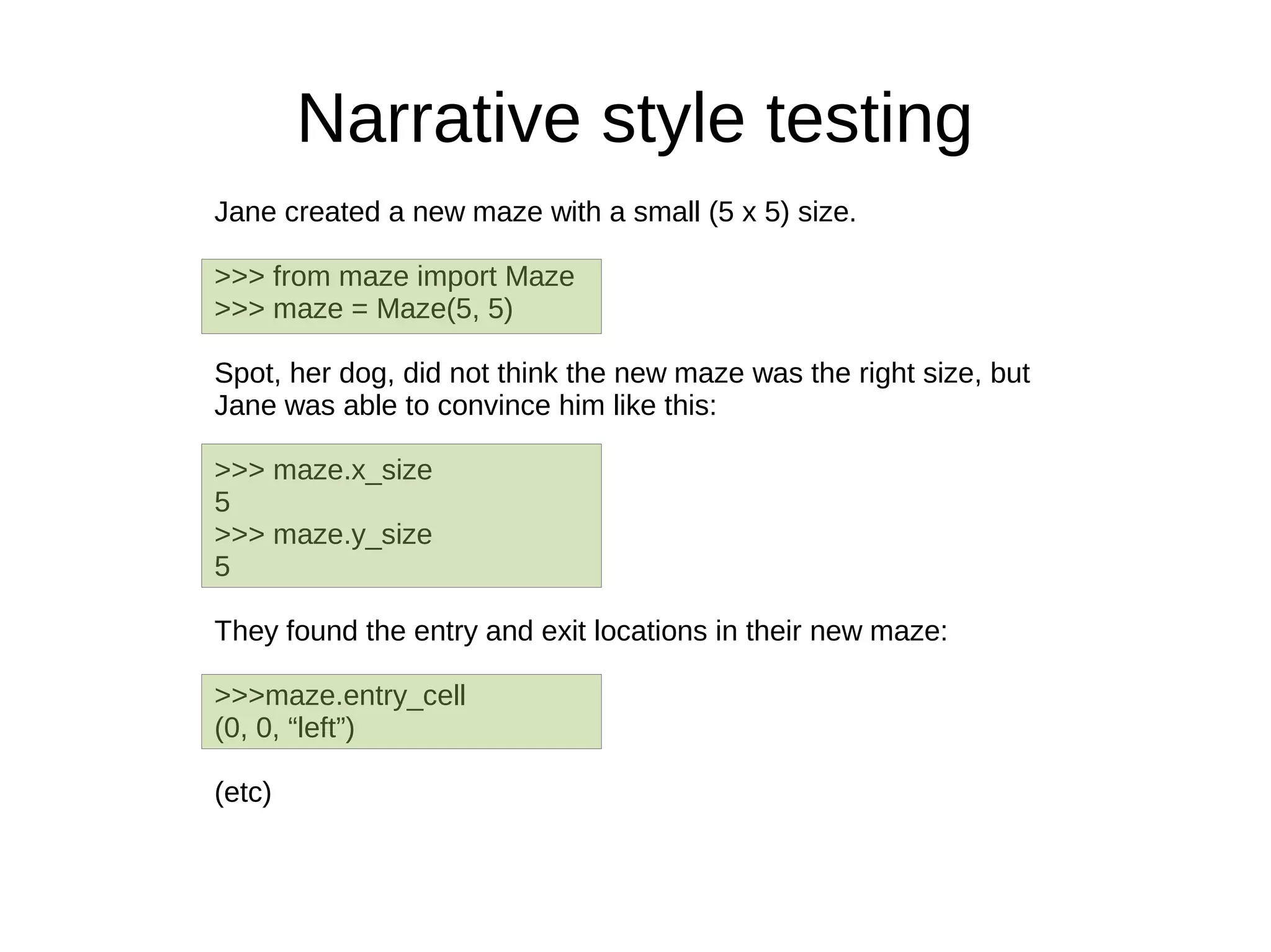 Narrative style testing
Jane created a new maze with a small (5 x 5) size.

>>> from maze import Maze
>>> maze = Maze(5, 5)

Spot, her dog, did not think the new maze was the right size, but
Jane was able to convince him like this:

>>> maze.x_size
5
>>> maze.y_size
5

They found the entry and exit locations in their new maze:

>>>maze.entry_cell
(0, 0, “left”)

(etc)
 