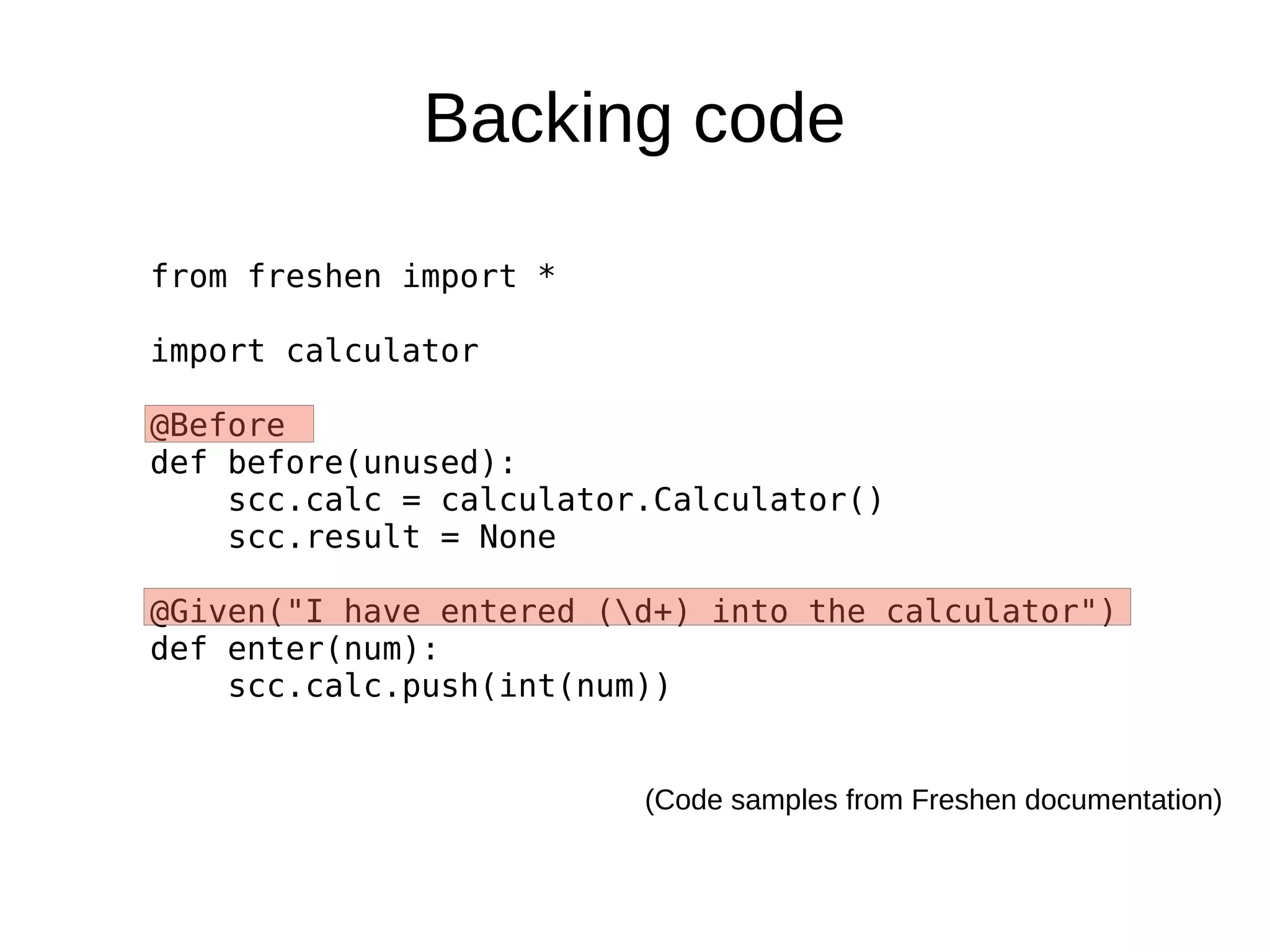 Backing code

from freshen import *

import calculator

@Before
def before(unused):
    scc.calc = calculator.Calculator()
    scc.result = None

@Given("I have entered (d+) into the calculator")
def enter(num):
    scc.calc.push(int(num))


                         (Code samples from Freshen documentation)
 
