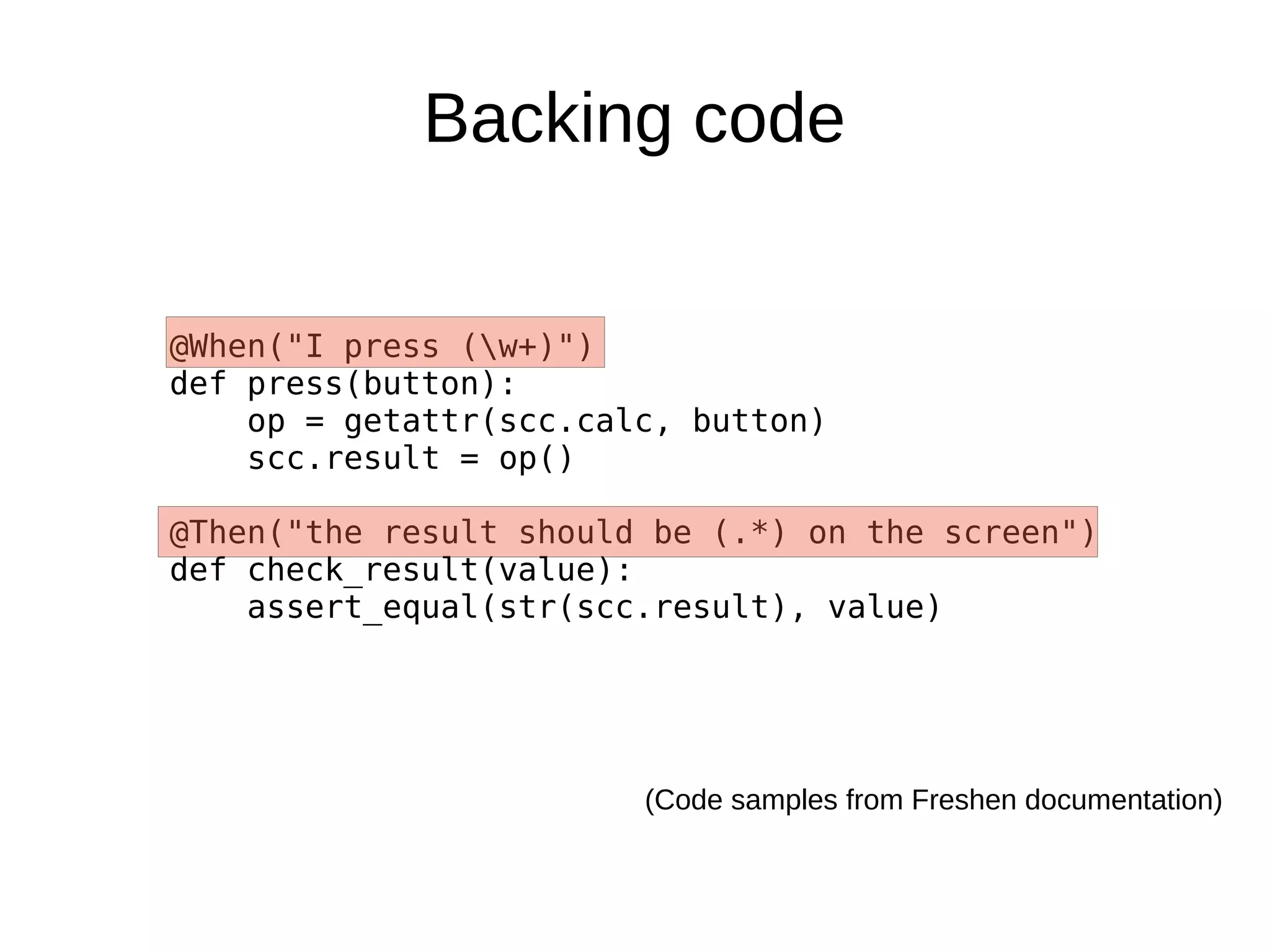 Backing code


@When("I press (w+)")
def press(button):
    op = getattr(scc.calc, button)
    scc.result = op()

@Then("the result should be (.*) on the screen")
def check_result(value):
    assert_equal(str(scc.result), value)




                        (Code samples from Freshen documentation)
 