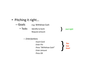 •  Pitching	
  it	
  right…	
  
    –  Goals 	
                          	
  e.g.	
  Withdraw	
  Cash	
  
        •  Tasks	
  	
  	
   	
  IdenMfy	
  to	
  bank	
  
           	
   	
              	
  	
  	
  	
  	
   	
  Request	
  amount	
  
                                                                                                   }	
        Just	
  right	
  



                       –  (inter)acLons	
  



                                                                                                   }	
  
                         	
     	
        	
         	
  Insert	
  Card	
  
                                                                                                              Too	
  
                         	
     	
        	
  	
     	
  Enter	
  Pin	
  
                                                                                                              low	
  
                         	
     	
        	
         	
  Press	
  “Withdraw	
  Cash” 	
     	
         	
     level	
   	
  	
  
                                                                                                                	
  
                         	
     	
        	
         	
  Enter	
  amount	
  
                         	
     	
        	
         	
  Press	
  OK	
  
 