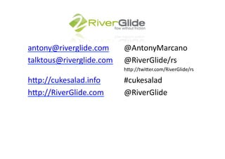 antony@riverglide.com 	
   	
  @AntonyMarcano	
  
talktous@riverglide.com	
   	
  @RiverGlide/rs	
  
  	
   	
     	
     	
     	
     	
     	
     	
     	
     	
     	
  h<p://twi<er.com/RiverGlide/rs	
  

h<p://cukesalad.info 	
   	
   	
  #cukesalad	
  
h<p://RiverGlide.com	
   	
   	
  @RiverGlide	
  	
  
 