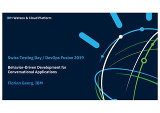 Swiss Testing Day / DevOps Fusion 2019
Behavior-Driven Development for
Conversational Applications
Florian Georg, IBM
IBM Watson & Cloud Platform
 