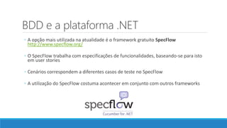 BDD e a plataforma .NET
◦ A opção mais utilizada na atualidade é o framework gratuito SpecFlow
http://www.specflow.org/
◦ O SpecFlow trabalha com especificações de funcionalidades, baseando-se para isto
em user stories
◦ Cenários correspondem a diferentes casos de teste no SpecFlow
◦ A utilização do SpecFlow costuma acontecer em conjunto com outros frameworks
 