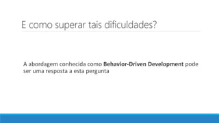 E como superar tais dificuldades?
A abordagem conhecida como Behavior-Driven Development pode
ser uma resposta a esta pergunta
 