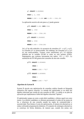 q’: SELECT E.ENOMBRE

                     FROM E, G, JVAR

                     WHERE E.ENO = G.ENO AND G.JNO = JVAR.JNO

             La aplicación sucesiva de este paso a q’ puede generar

                     q12: SELECT G.ENO INTO GVAR

                     FROM G, JVAR

                     WHERE G.JNO = JVAR.JNO

                     q13: SELECT E.ENOMBRE

                     FROM G, GVAR

                     WHERE E.ENO = GVAR.ENO

             Así, q1 ha sido reducido a la secuencia de consultas q11 → q12 → q13.
             La consulta q11 es monovariable. Sin embargo, las consultas q12 y q13
             no son monovariables. Veamos como transformar q13. La relación
             definida por la variable GVAR es sobre un solo atributo (ENO).
             Supongamos que contiene únicamente dos tuplos: <E1> y <E2>. La
             sustitución de GVAR genera dos consultas de una sola variable:

                     q131: SELECT E.ENOMBRE

                            FROM E

                            WHERE E.ENO = "E1"

                     q132: SELECT E.ENOMBRE

                            FROM E

                            WHERE E.ENO = "E2"

      Algoritmo de System R

      System R ejecuta una optimización de consultas estática basada en búsqueda
      exhaustiva del espacio solución. La entrada del optimizador es un árbol del
      álgebra relacional que resulta de una consulta en SQL. La salida es un plan de
      ejecución que implementa el árbol del álgebra relacional "óptimo".

      El optimizador asigna un costo a cada árbol candidato y obtiene aquel con costo
      menor. Los árboles candidatos se obtienen permutando el orden de las juntas de
      las n relaciones de una consulta usando las reglas de conmutatividad y
      asociatividad. Para limitar el costo de optimización, el número de alternativas se
      reduce utilizando programación dinámica. El conjunto de estrategias alternativas
      se construye de forma dinámica, de manera que, cuando dos juntas son


BDD                                                                                 100
 