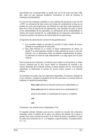 equivalentes por conmutatividad, se queda solo con la de costo más bajo. Más
      aún, cada vez que aparecen productos Cartesianos se trata de eliminar la
      estrategia correspondiente.

      El costo de una estrategia candidato es una combinación pesada de costos de I/O
      y CPU. La estimación de tales costos (en tiempo de compilación) se basa en un
      modelo de costo que proporciona una fórmula de costo para cada operación de
      bajo nivel. Para la mayoría de las operaciones, esas fórmulas de costo se basan
      en las cardinalidades de los operandos. La información de las cardinalidades se
      obtiene del mismo System R. La cardinalidad de las relaciones intermedias se
      estima de acuerdo a los factores de selectividad de las operaciones.

      El algoritmo de optimización consiste de dos grandes pasos:

         1. Las consultas simples se ejecutan de acuerdo al mejor camino de acceso
            (basada en un predicado de selección).
         2. Para cada relación R, se estima el mejor ordenamiento de juntas, en
            donde R se accesa primero usando el mejor método de acceso a una sola
            relación. Así, se determinan todos los posibles ordenamientos de juntas,
            se determina el costo de cada ordenamiento y se elige aquel con el costo
            mínimo.

      Para la junta de dos relaciones, la relación cuyos tuplos se leen primero se llama
      externa, mientras que la otra, cuyos tuplos se encuentran de acuerdo a los
      valores obtenidos de la relación externa, se llama relación interna. Una decisión
      importante es determinar el camino de acceso menos costoso a la relación
      interna.

      Al considerar las juntas, hay dos algoritmos disponibles. El primero, llamado de
      ciclos anidados, compone el producto de las dos relaciones y se puede observar
      mediante el siguiente pseudocódigo.

                     Para cada tuplo de la relación externa (con cardinalidad n1)

                     Para cada tuplo de la relación interna (con cardinalidad n2)

                     junta los dos tuplos si el predicado de la junta es verdadero

                     end

                     end

      Claramente, este método tiene complejidad n1*n2.

      El segundo método, llamado junta-mezcla, consiste en mezclar dos relaciones
      ordenadas sobre el atributo de la junta. Los índices del atributo de la junta se
      pueden usar como caminos de acceso. Si el criterio de junta es igualdad, el costo
      de juntar dos relaciones de n1 y n2 páginas, respectivamente, es proporcional a
      n1 + n2.



BDD                                                                                  101
 