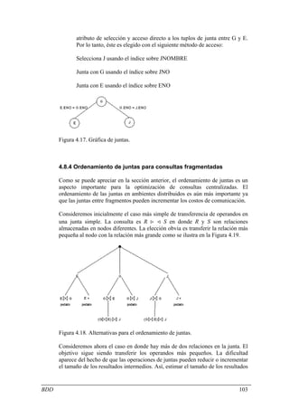 atributo de selección y acceso directo a los tuplos de junta entre G y E.
             Por lo tanto, éste es elegido con el siguiente método de acceso:

             Selecciona J usando el índice sobre JNOMBRE

             Junta con G usando el índice sobre JNO

             Junta con E usando el índice sobre ENO




      Figura 4.17. Gráfica de juntas.



      4.8.4 Ordenamiento de juntas para consultas fragmentadas

      Como se puede apreciar en la sección anterior, el ordenamiento de juntas es un
      aspecto importante para la optimización de consultas centralizadas. El
      ordenamiento de las juntas en ambientes distribuidos es aún más importante ya
      que las juntas entre fragmentos pueden incrementar los costos de comunicación.

      Consideremos inicialmente el caso más simple de transferencia de operandos en
      una junta simple. La consulta es R > < S en donde R y S son relaciones
      almacenadas en nodos diferentes. La elección obvia es transferir la relación más
      pequeña al nodo con la relación más grande como se ilustra en la Figura 4.19.




      Figura 4.18. Alternativas para el ordenamiento de juntas.

      Consideremos ahora el caso en donde hay más de dos relaciones en la junta. El
      objetivo sigue siendo transferir los operandos más pequeños. La dificultad
      aparece del hecho de que las operaciones de juntas pueden reducir o incrementar
      el tamaño de los resultados intermedios. Así, estimar el tamaño de los resultados


BDD                                                                                103
 