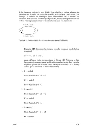 de las juntas es obligatorio pero difícil. Una solución es estimar el costo de
      comunicación de todas las estrategias posibles y elegir la de costo menor. Sin
      embargo, el número de estrategias crece rápidamente con el número de
      relaciones. Este enfoque, utilizado por System R*, hace que la optimización sea
      costosa pero se puede amortizar si la consulta se ejecuta con frecuencia.




      Figura 4.19. Transferencia de operandos en una operación binaria.



             Ejemplo 4.19. Considere la siguiente consulta expresada en el álgebra
             relacional:

             J > < JNO E > < ENO G

             cuya gráfica de juntas se presenta en la Figura 4.20. Note que se han
             hecho suposiciones acerca de la ubicación de cada relación. Esta consulta
             se puede ejecutar en al menos cinco estrategias diferentes. R → nodo j
             denota que la relación R se transfiere al nodo j.

         1. E → nodo 2

             Nodo 2 calcula E’ = E > < G

             E’ → nodo 3

             Nodo 3 calcula E’ > < J

         2. G → nodo 1

             Nodo 1 calcula E’ = E > < G

             E’ → nodo 3

             Nodo 3 calcula E’ > < J

         3. G → nodo 3

             Nodo 3 calcula G’ = G > < J

             G’ → nodo 1



BDD                                                                               104
 