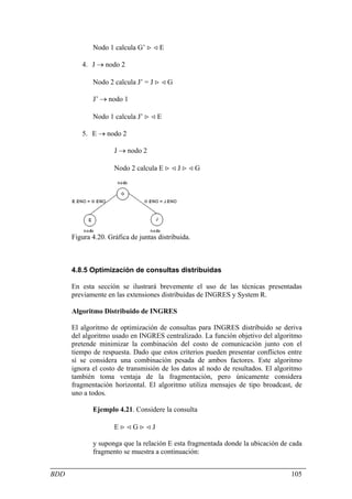 Nodo 1 calcula G’ > < E

         4. J → nodo 2

             Nodo 2 calcula J’ = J > < G

             J’ → nodo 1

             Nodo 1 calcula J’ > < E

         5. E → nodo 2

                     J → nodo 2

                     Nodo 2 calcula E > < J > < G




      Figura 4.20. Gráfica de juntas distribuida.



      4.8.5 Optimización de consultas distribuidas

      En esta sección se ilustrará brevemente el uso de las técnicas presentadas
      previamente en las extensiones distribuidas de INGRES y System R.

      Algoritmo Distribuido de INGRES

      El algoritmo de optimización de consultas para INGRES distribuido se deriva
      del algoritmo usado en INGRES centralizado. La función objetivo del algoritmo
      pretende minimizar la combinación del costo de comunicación junto con el
      tiempo de respuesta. Dado que estos criterios pueden presentar conflictos entre
      sí se considera una combinación pesada de ambos factores. Este algoritmo
      ignora el costo de transmisión de los datos al nodo de resultados. El algoritmo
      también toma ventaja de la fragmentación, pero únicamente considera
      fragmentación horizontal. El algoritmo utiliza mensajes de tipo broadcast, de
      uno a todos.

             Ejemplo 4.21. Considere la consulta

                     E><G><J

             y suponga que la relación E esta fragmentada donde la ubicación de cada
             fragmento se muestra a continuación:


BDD                                                                              105
 