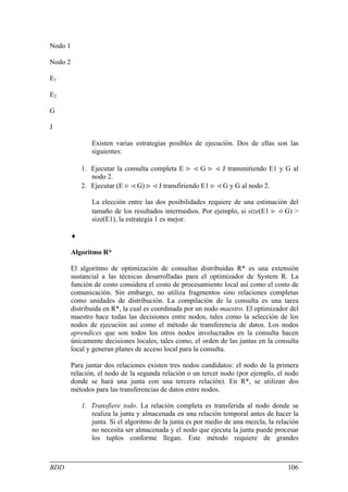 Nodo 1

Nodo 2

E1

E2

G

J

                Existen varias estrategias posibles de ejecución. Dos de ellas son las
                siguientes:

             1. Ejecutar la consulta completa E > < G > < J transmitiendo E1 y G al
                nodo 2.
             2. Ejecutar (E > < G) > < J transfiriendo E1 > < G y G al nodo 2.

                La elección entre las dos posibilidades requiere de una estimación del
                tamaño de los resultados intermedios. Por ejemplo, si size(E1 > < G) >
                size(E1), la estrategia 1 es mejor.

         ♦

         Algoritmo R*

         El algoritmo de optimización de consultas distribuidas R* es una extensión
         sustancial a las técnicas desarrolladas para el optimizador de System R. La
         función de costo considera el costo de procesamiento local así como el costo de
         comunicación. Sin embargo, no utiliza fragmentos sino relaciones completas
         como unidades de distribución. La compilación de la consulta es una tarea
         distribuida en R*, la cual es coordinada por un nodo maestro. El optimizador del
         maestro hace todas las decisiones entre nodos, tales como la selección de los
         nodos de ejecución así como el método de transferencia de datos. Los nodos
         aprendices que son todos los otros nodos involucrados en la consulta hacen
         únicamente decisiones locales, tales como, el orden de las juntas en la consulta
         local y generan planes de acceso local para la consulta.

         Para juntar dos relaciones existen tres nodos candidatos: el nodo de la primera
         relación, el nodo de la segunda relación o un tercer nodo (por ejemplo, el nodo
         donde se hará una junta con una tercera relación). En R*, se utilizan dos
         métodos para las transferencias de datos entre nodos.

             1. Transfiere todo. La relación completa es transferida al nodo donde se
                realiza la junta y almacenada en una relación temporal antes de hacer la
                junta. Si el algoritmo de la junta es por medio de una mezcla, la relación
                no necesita ser almacenada y el nodo que ejecuta la junta puede procesar
                los tuplos conforme llegan. Este método requiere de grandes



BDD                                                                                   106
 