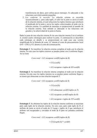 transferencias de datos, pero utiliza pocos mensajes. Es adecuado si las
            relaciones son relativamente pequeñas.
         2. Lee conforme lo necesita. La relación externa es recorrida
            secuencialmente y, para cada tuplo, el valor de la junta se envía al nodo
            de la relación interna, el cual selecciona los tuplos internos que satisfacen
            el predicado de la junta y envía los tuplos seleccionados al nodo con la
            relación externa. La cantidad de mensajes es proporcional al tamaño de
            la relación externa. Este método es adecuado si las relaciones son
            grandes y la selectividad de la junta es buena.

      Dada la junta de una relación externa R con una relación interna S en el atributo
      A, existen cuatro estrategias para realizar la junta. A continuación se describirá
      cada estrategia en detalle y se proporcionará en cada caso una versión
      simplificada de la fórmula de costo. LC denota el costo de procesamiento local
      (I/O + CPU) y CC denota el costo de comunicación.

      Estrategia 1. Se transfiere la relación externa completa al nodo con la relación
      interna. En este caso los tuplos externos se pueden juntar con S conforme llegan.
      Así se tiene

                     Costo total = LC( recuperar card(R) tuplos de R)

                                           + CC(size(R))

                                           + LC( recuperar s tuplos de S)*card(R)

      Estrategia 2. Se transfiere la relación interna completa al nodo con la relación
      externa. En este caso los tuplos internos no se pueden juntar conforme llegan y
      se tienen que almacenar en una relación temporal T.

                     Costo total = LC( recuperar card(S) tuplos de S)

                                           + CC(size(S))

                                           + LC( almacenar card(S) tuplos en T)

                                           + LC( recuperar card(R) tuplos de R)

                                           + LC( recuperar s tuplos de T)*card(R)

      Estrategia 3. Se obtienen los tuplos de la relación interna conforme se necesitan
      para cada tuplo de la relación externa. En este caso, para cada tuplo de R, el
      atributo de junta se envía al nodo de S. Luego s tuplos de S que satisfacen el
      atributo son recuperados y envíados al nodo de R para ser juntados conforme
      llegan.

                     Costo total = LC( recuperar card(R) tuplos de R)

                                           + CC(length(A)) * card(R)



BDD                                                                                  107
 
