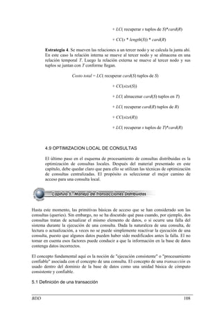 + LC( recuperar s tuplos de S)*card(R)

                                            + CC(s * length(S)) * card(R)

       Estrategia 4. Se mueven las relaciones a un tercer nodo y se calcula la junta ahí.
       En este caso la relación interna se mueve al tercer nodo y se almacena en una
       relación temporal T. Luego la relación externa se mueve al tercer nodo y sus
       tuplos se juntan con T conforme llegan.

                      Costo total = LC( recuperar card(S) tuplos de S)

                                            + CC(size(S))

                                            + LC( almacenar card(S) tuplos en T)

                                            + LC( recuperar card(R) tuplos de R)

                                            + CC(size(R))

                                            + LC( recuperar s tuplos de T)*card(R)



       4.9 OPTIMIZACION LOCAL DE CONSULTAS

       El último paso en el esquema de procesamiento de consultas distribuidas es la
       optimización de consultas locales. Después del material presentado en este
       capítulo, debe quedar claro que para ello se utilizan las técnicas de optimización
       de consultas centralizadas. El propósito es seleccionar el mejor camino de
       acceso para una consulta local.




Hasta este momento, las primitivas básicas de acceso que se han considerado son las
consultas (queries). Sin embargo, no se ha discutido qué pasa cuando, por ejemplo, dos
consultas tratan de actualizar el mismo elemento de datos, o si ocurre una falla del
sistema durante la ejecución de una consulta. Dada la naturaleza de una consulta, de
lectura o actualización, a veces no se puede simplemente reactivar la ejecución de una
consulta, puesto que algunos datos pueden haber sido modificados antes la falla. El no
tomar en cuenta esos factores puede conducir a que la información en la base de datos
contenga datos incorrectos.

El concepto fundamental aquí es la noción de "ejecución consistente" o "procesamiento
confiable" asociada con el concepto de una consulta. El concepto de una transacción es
usado dentro del dominio de la base de datos como una unidad básica de cómputo
consistente y confiable.

5.1 Definición de una transacción


BDD                                                                                  108
 