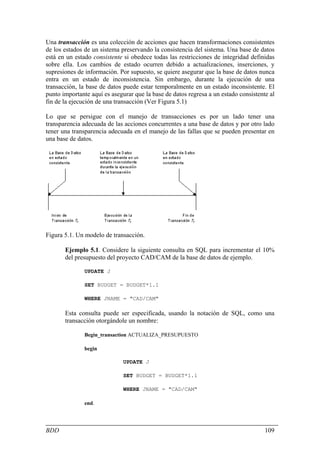Una transacción es una colección de acciones que hacen transformaciones consistentes
de los estados de un sistema preservando la consistencia del sistema. Una base de datos
está en un estado consistente si obedece todas las restricciones de integridad definidas
sobre ella. Los cambios de estado ocurren debido a actualizaciones, inserciones, y
supresiones de información. Por supuesto, se quiere asegurar que la base de datos nunca
entra en un estado de inconsistencia. Sin embargo, durante la ejecución de una
transacción, la base de datos puede estar temporalmente en un estado inconsistente. El
punto importante aquí es asegurar que la base de datos regresa a un estado consistente al
fin de la ejecución de una transacción (Ver Figura 5.1)

Lo que se persigue con el manejo de transacciones es por un lado tener una
transparencia adecuada de las acciones concurrentes a una base de datos y por otro lado
tener una transparencia adecuada en el manejo de las fallas que se pueden presentar en
una base de datos.




Figura 5.1. Un modelo de transacción.

       Ejemplo 5.1. Considere la siguiente consulta en SQL para incrementar el 10%
       del presupuesto del proyecto CAD/CAM de la base de datos de ejemplo.

               UPDATE J

               SET BUDGET = BUDGET*1.1

               WHERE JNAME = "CAD/CAM"

       Esta consulta puede ser especificada, usando la notación de SQL, como una
       transacción otorgándole un nombre:

               Begin_transaction ACTUALIZA_PRESUPUESTO

               begin

                              UPDATE J

                              SET BUDGET = BUDGET*1.1

                              WHERE JNAME = "CAD/CAM"

               end.




BDD                                                                                  109
 