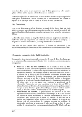 interactúan. Esto resulta en una autonomía local de datos permitiendo a los usuarios
aplicar políticas locales respecto del tipo de accesos a sus datos.

Mediante la replicación de información, las bases de datos distribuidas pueden presentar
cierto grado de tolerancia a fallas haciendo que el funcionamiento del sistema no
dependa de un solo lugar como en el caso de las bases de datos centralizadas.

1.4.4 Desventajas

La principal desventaja se refiere al control y manejo de los datos. Dado que éstos
residen en muchos nodos diferentes y se pueden consultar por nodos diversos de la red,
la probabilidad de violaciones de seguridad es creciente si no se toman las precauciones
debidas.

La habilidad para asegurar la integridad de la información en presencia de fallas no
predecibles tanto de componentes de hardware como de software es compleja. La
integridad se refiere a la consistencia, validez y exactitud de la información.

Dado que los datos pueden estar replicados, el control de concurrencia y los
mecanismos de recuperación son mucho más complejos que en un sistema centralizado.



1.5 Aspectos importantes de los SMBD distribuidos

Existen varios factores relacionados a la construcción de bases de datos distribuidas que
no se presentan en bases de datos centralizadas. Entre los más importantes se encuentran
los siguientes:

   1. Diseño de la base de datos distribuida. En el diseño de bases de datos
      distribuidas se debe considerar el problema de como distribuir la información
      entre diferentes sitios. Existen razones organizacionales las cuales determinan en
      gran medida lo anterior. Sin embargo, cuando se busca eficiencia en el acceso a
      la información, se deben abordar dos problemas relacionados. Primero, como
      fragmentar la información. Segundo, como asignar cada fragmento entre los
      diferentes sitios de la red. En el diseño de la BDD también es importante
      considerar si la información está replicada, es decir, si existen copias múltiples
      del mismo dato y, en este caso, como mantener la consistencia de la
      información. Finalmente, una parte importante en el diseño de una BDD se
      refiere al manejo del directorio. Si existen únicamente usuarios globales, se debe
      manejar un solo directorio global. Sin embargo, si existen también usuarios
      locales, el directorio combina información local con información global.
   2. Procesamiento de consultas. El procesamiento de consultas es de suma
      importancia en bases de datos centralizadas. Sin embargo, en BDD éste adquiere
      una relevancia mayor. El objetivo es convertir transacciones de usuario en
      instrucciones para manipulación de datos. No obstante, el orden en que se
      realizan las transacciones afecta grandemente la velocidad de respuesta del
      sistema. Así, el procesamiento de consultas presenta un problema de
      optimización en el cual se determina el orden en el cual se hace la menor
      cantidad de operaciones. Este problema de optimización es NP-difícil, por lo que


BDD                                                                                   11
 