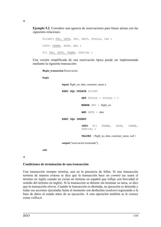 ♦

       Ejemplo 5.2. Considere una agencia de reservaciones para líneas aéreas con las
       siguientes relaciones:

               FLIGHT( FNO, DATE, SRC, DEST, STSOLD, CAP )

               CUST( CNAME, ADDR, BAL )

               FC( FNO, DATE, CNAME, SPECIAL )

       Una versión simplificada de una reservación típica puede ser implementada
       mediante la siguiente transacción:

               Begin_transaction Reservación

               begin

                               input( flight_no, date, customer_name );

                               EXEC SQL UPDATE FLIGHT

                                                SET STSOLD = STSOLD + 1

                                                WHERE FNO = flight_no

                                                AND DATE = date

                               EXEC SQL INSERT

                                                INTO   FC(        FNAME,    DATE,      CNAME,
                                                SPECIAL )

                                                VALUES (flight_no, date, customer_name, null )

                               output("reservación terminada");

               end.

♦

Condiciones de terminación de una transacción

Una transacción siempre termina, aun en la presencia de fallas. Si una transacción
termina de manera exitosa se dice que la transacción hace un commit (se usará el
término en inglés cuando no exista un término en español que refleje con brevedad el
sentido del término en inglés). Si la transacción se detiene sin terminar su tarea, se dice
que la transacción aborta. Cuando la transacción es abortada, su ejecución es detenida y
todas sus acciones ejecutadas hasta el momento son deshechas (undone) regresando a la
base de datos al estado antes de su ejecución. A esta operación también se le conoce
como rollback.




BDD                                                                                        110
 