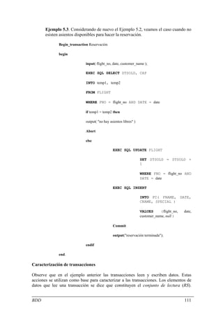 Ejemplo 5.3. Considerando de nuevo el Ejemplo 5.2, veamos el caso cuando no
       esisten asientos disponibles para hacer la reservación.

              Begin_transaction Reservación

              begin

                              input( flight_no, date, customer_name );

                              EXEC SQL SELECT STSOLD, CAP

                              INTO temp1, temp2

                              FROM FLIGHT

                              WHERE FNO = flight_no AND DATE = date

                              if temp1 = temp2 then

                              output( "no hay asientos libres" )

                              Abort

                              else

                                                EXEC SQL UPDATE FLIGHT

                                                                   SET STSOLD = STSOLD +
                                                                   1

                                                                   WHERE FNO = flight_no AND
                                                                   DATE = date

                                                EXEC SQL INSERT

                                                                   INTO FC( FNAME, DATE,
                                                                   CNAME, SPECIAL )

                                                                   VALUES      (flight_no,   date,
                                                                   customer_name, null )

                                                Commit

                                                output("reservación terminada");

                              endif

              end.

Caracterización de transacciones

Observe que en el ejemplo anterior las transacciones leen y escriben datos. Estas
acciones se utilizan como base para caracterizar a las transacciones. Los elementos de
datos que lee una transacción se dice que constituyen el conjunto de lectura (RS).


BDD                                                                                          111
 