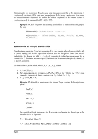 Similarmente, los elementos de datos que una transacción escribe se les denomina el
conjunto de escritura (WS). Note que los conjuntos de lectura y escritura no tienen que
ser necesariamente disjuntos. La unión de ambos conjuntos se le conoce como el
conjunto base de la transacción (BS = RS U WS).

       Ejemplo 5.4. Los conjuntos de lectura y escritura de la transacción del Ejemplo
       5.3 son:

               RS[Reservación] = { FLIGHT.STSOLD, FLIGHT.CAP }

               WS[Reservación] = { FLIGHT.STSOLD,         FC.FNO,    FC.DATE,   FC.NAME,
               FC.SPECIAL }

♦

Formalización del concepto de transacción

Sea Oij(x) una operación Oj de la transacción Ti la cual trabaja sobre alguna entidad x. Oj
∈ {read, write} y Oj es una operación atómica, esto es, se ejecuta como una unidad
indivisible. Se denota por OSi = U j Oij al conjunto de todas las operaciones de la
transacción Ti. También, se denota por Ni la condición de terminación para Ti, donde, Ni
∈ {abort, commit}.

La transacción Ti es un orden parcial, Ti = { Σ i, <i }, donde

    1. Σ i = OSi U {Ni}
    2. Para cualesquiera dos operaciones, Oij, Oik ∈ OSi, si Oij = R(x) y Oik = W(x) para
       cualquier elemento de datos x, entonces, ó Oij <i Oik ó Oik <i Oij
    3. ∀ Oij ∈ OSi, Oij <i Ni

       Ejemplo 5.5. Considere una transacción simple T que consiste de los siguientes
       pasos:

               Read( x )

               Read( y )

               x←x+y

               Write( x )

               Commit

       La especificación de su transacción de acuerdo con la notación formal que se ha
       introducido es la siguiente:

       ∑ = { R(x), R(y), W(x), C }

       <i = { (R(x), W(x)), (R(y), W(x)), (W(x), C), (R(x), C), (R(y), C) }



BDD                                                                                    112
 